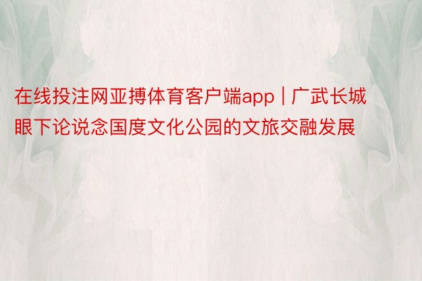 在线投注网亚搏体育客户端app | 广武长城眼下论说念国度文化公园的文旅交融发展