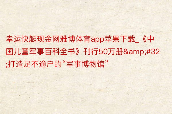 幸运快艇现金网雅博体育app苹果下载_《中国儿童军事百科全书》刊行50万册&#32;打造足不逾户的“军事博物馆”