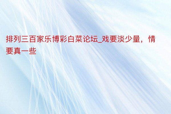 排列三百家乐博彩白菜论坛_戏要淡少量，情要真一些