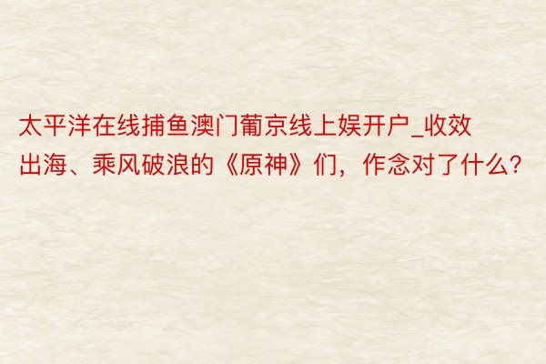 太平洋在线捕鱼澳门葡京线上娱开户_收效出海、乘风破浪的《原神》们，作念对了什么？