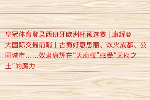皇冠体育登录西班牙欧洲杯预选赛 | 康辉@大国际交最前哨丨古蜀好意思丽、炊火成都、公园城市……奴隶康辉在“天府楼”感受“天府之土”的魔力