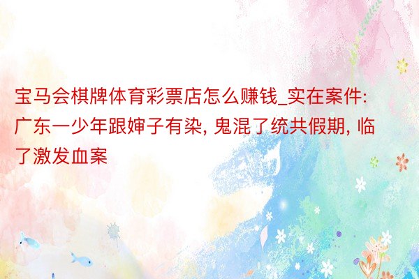 宝马会棋牌体育彩票店怎么赚钱_实在案件: 广东一少年跟婶子有染, 鬼混了统共假期, 临了激发血案