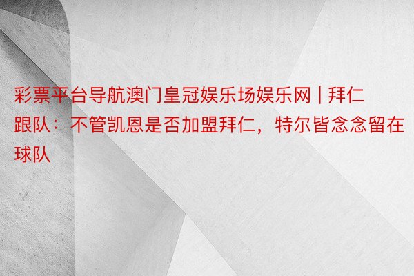 彩票平台导航澳门皇冠娱乐场娱乐网 | 拜仁跟队：不管凯恩是否加盟拜仁，特尔皆念念留在球队