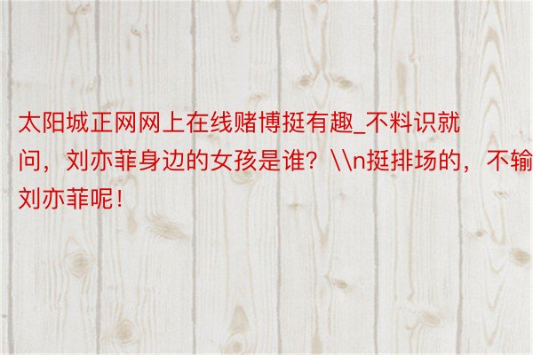 太阳城正网网上在线赌博挺有趣_不料识就问，刘亦菲身边的女孩是谁？\n挺排场的，不输刘亦菲呢！