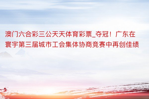 澳门六合彩三公天天体育彩票_夺冠！广东在寰宇第三届城市工会集体协商竞赛中再创佳绩