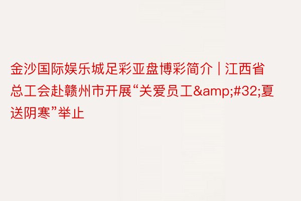 金沙国际娱乐城足彩亚盘博彩简介 | 江西省总工会赴赣州市开展“关爱员工&#32;夏送阴寒”举止