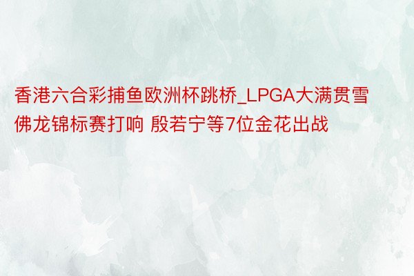 香港六合彩捕鱼欧洲杯跳桥_LPGA大满贯雪佛龙锦标赛打响 殷若宁等7位金花出战