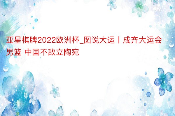 亚星棋牌2022欧洲杯_图说大运丨成齐大运会男篮 中国不敌立陶宛