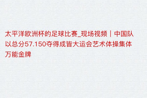 太平洋欧洲杯的足球比赛_现场视频｜中国队以总分57.150夺得成皆大运会艺术体操集体万能金牌