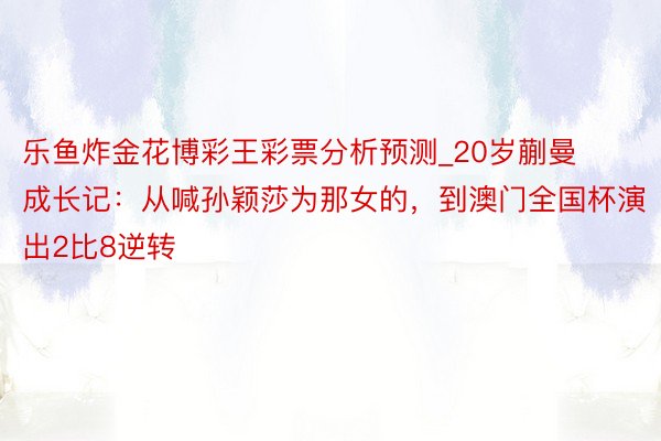 乐鱼炸金花博彩王彩票分析预测_20岁蒯曼成长记：从喊孙颖莎为那女的，到澳门全国杯演出2比8逆转