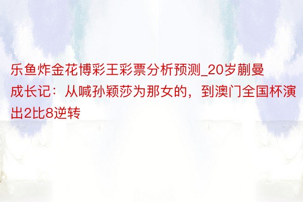 乐鱼炸金花博彩王彩票分析预测_20岁蒯曼成长记：从喊孙颖莎为那女的，到澳门全国杯演出2比8逆转