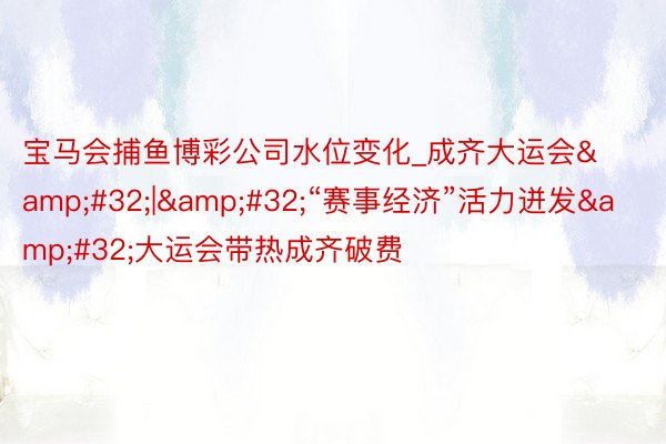 宝马会捕鱼博彩公司水位变化_成齐大运会&#32;|&#32;“赛事经济”活力迸发&#32;大运会带热成齐破费