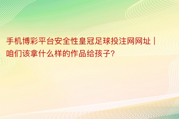 手机博彩平台安全性皇冠足球投注网网址 | 咱们该拿什么样的作品给孩子？