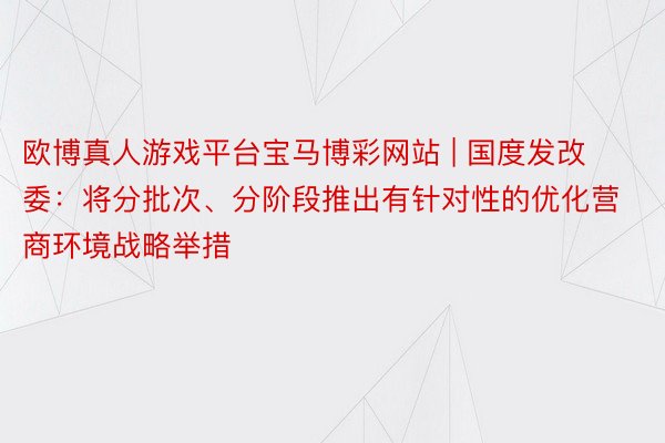 欧博真人游戏平台宝马博彩网站 | 国度发改委：将分批次、分阶段推出有针对性的优化营商环境战略举措