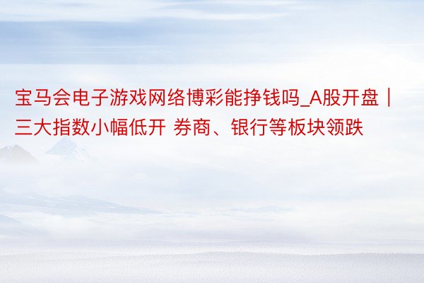 宝马会电子游戏网络博彩能挣钱吗_A股开盘｜三大指数小幅低开 券商、银行等板块领跌