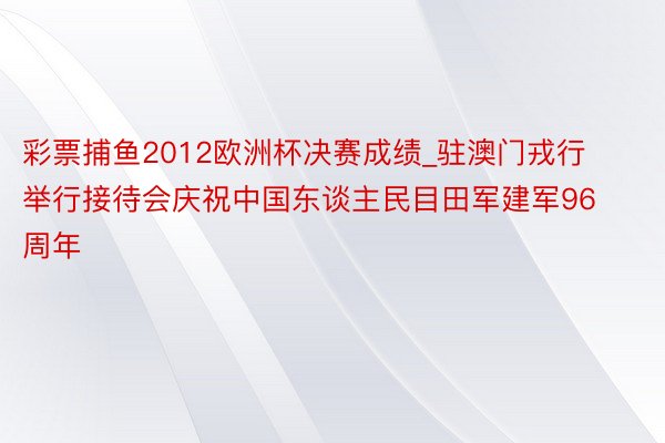 彩票捕鱼2012欧洲杯决赛成绩_驻澳门戎行举行接待会庆祝中国东谈主民目田军建军96周年