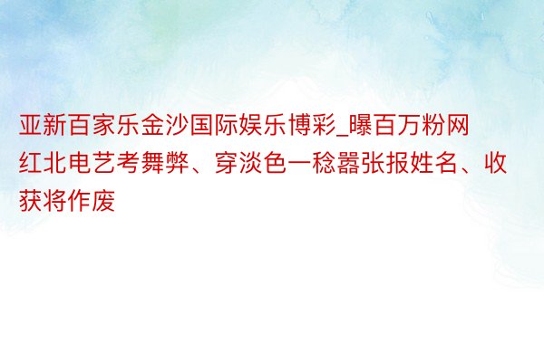 亚新百家乐金沙国际娱乐博彩_曝百万粉网红北电艺考舞弊、穿淡色一稔嚣张报姓名、收获将作废