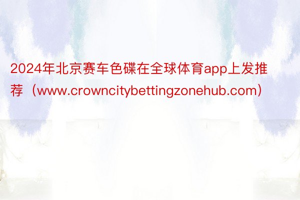 2024年北京赛车色碟在全球体育app上发推荐（www.crowncitybettingzonehub.com）