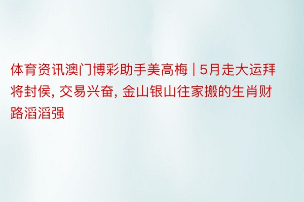 体育资讯澳门博彩助手美高梅 | 5月走大运拜将封侯, 交易兴奋, 金山银山往家搬的生肖财路滔滔强