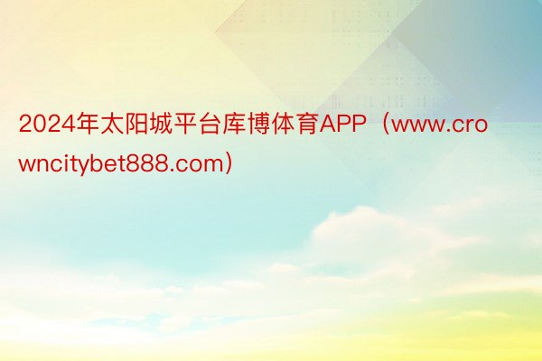 2024年太阳城平台库博体育APP（www.crowncitybet888.com）