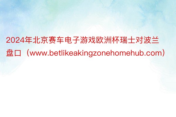 2024年北京赛车电子游戏欧洲杯瑞士对波兰盘口（www.betlikeakingzonehomehub.com）