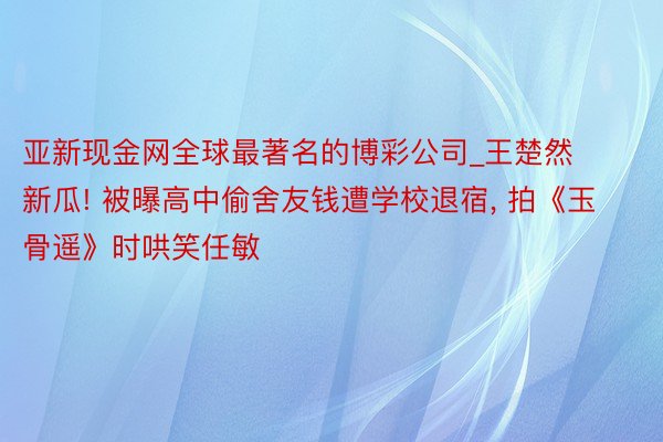 亚新现金网全球最著名的博彩公司_王楚然新瓜! 被曝高中偷舍友钱遭学校退宿, 拍《玉骨遥》时哄笑任敏