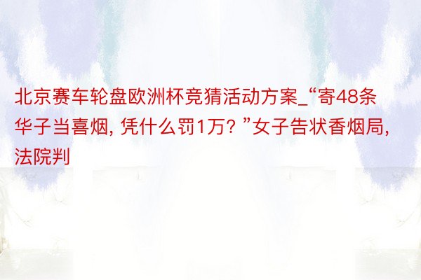 北京赛车轮盘欧洲杯竞猜活动方案_“寄48条华子当喜烟, 凭什么罚1万? ”女子告状香烟局, 法院判