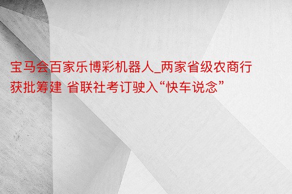 宝马会百家乐博彩机器人_两家省级农商行获批筹建 省联社考订驶入“快车说念”