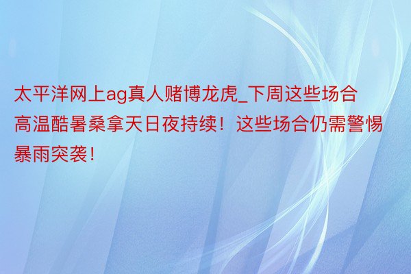 太平洋网上ag真人赌博龙虎_下周这些场合高温酷暑桑拿天日夜持续！这些场合仍需警惕暴雨突袭！