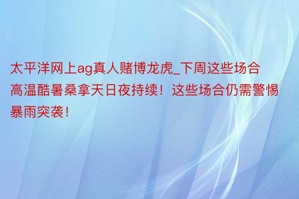 太平洋网上ag真人赌博龙虎_下周这些场合高温酷暑桑拿天日夜持续！这些场合仍需警惕暴雨突袭！