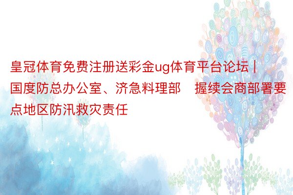 皇冠体育免费注册送彩金ug体育平台论坛 | 国度防总办公室、济急料理部​握续会商部署要点地区防汛救灾责任