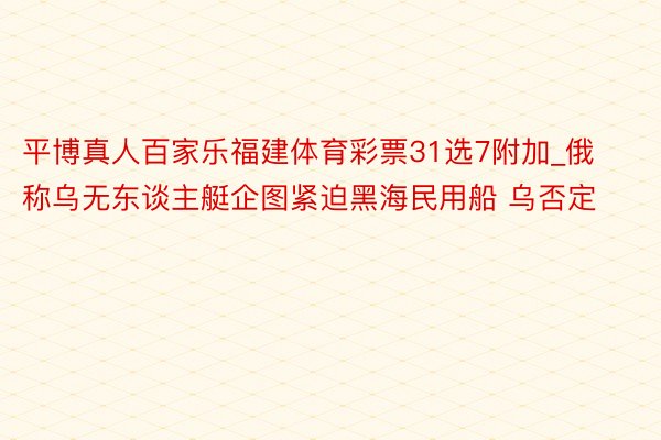 平博真人百家乐福建体育彩票31选7附加_俄称乌无东谈主艇企图紧迫黑海民用船 乌否定