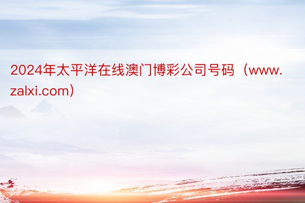 2024年太平洋在线澳门博彩公司号码（www.zalxi.com）