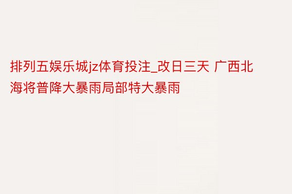 排列五娱乐城jz体育投注_改日三天 广西北海将普降大暴雨局部特大暴雨