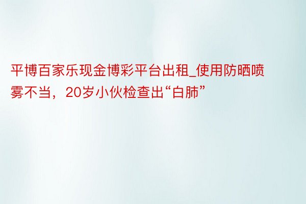 平博百家乐现金博彩平台出租_使用防晒喷雾不当，20岁小伙检查出“白肺”