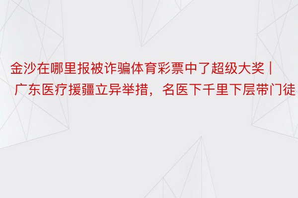 金沙在哪里报被诈骗体育彩票中了超级大奖 | 广东医疗援疆立异举措，名医下千里下层带门徒