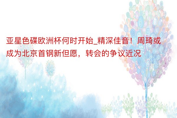 亚星色碟欧洲杯何时开始_精深佳音！周琦或成为北京首钢新但愿，转会的争议近况