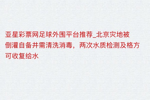 亚星彩票网足球外围平台推荐_北京灾地被倒灌自备井需清洗消毒，两次水质检测及格方可收复给水