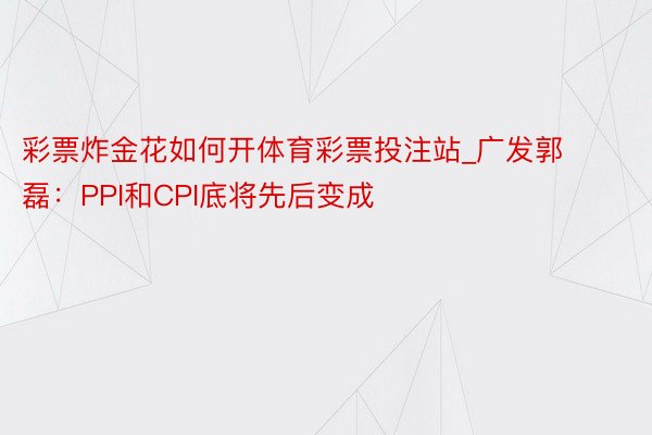 彩票炸金花如何开体育彩票投注站_广发郭磊：PPI和CPI底将先后变成