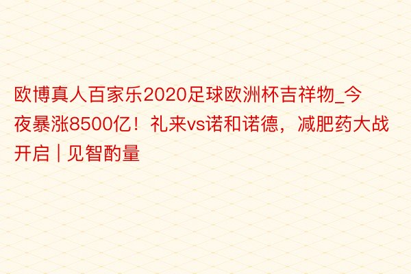 欧博真人百家乐2020足球欧洲杯吉祥物_今夜暴涨8500亿！礼来vs诺和诺德，减肥药大战开启 | 见智酌量