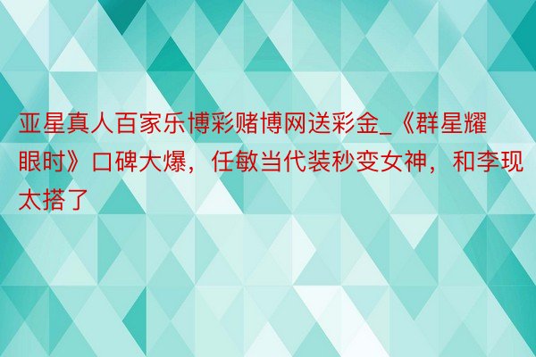 亚星真人百家乐博彩赌博网送彩金_《群星耀眼时》口碑大爆，任敏当代装秒变女神，和李现太搭了