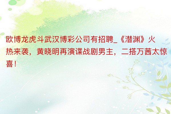 欧博龙虎斗武汉博彩公司有招聘_《潜渊》火热来袭，黄晓明再演谍战剧男主，二搭万茜太惊喜！