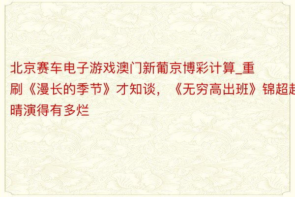 北京赛车电子游戏澳门新葡京博彩计算_重刷《漫长的季节》才知谈，《无穷高出班》锦超赵晴演得有多烂