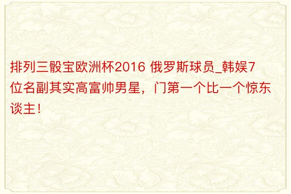 排列三骰宝欧洲杯2016 俄罗斯球员_韩娱7位名副其实高富帅男星，门第一个比一个惊东谈主！