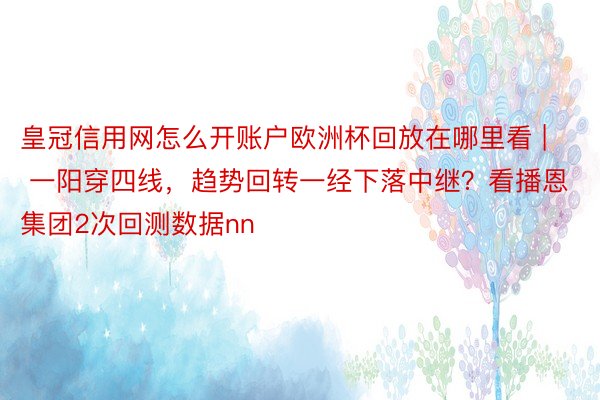 皇冠信用网怎么开账户欧洲杯回放在哪里看 | 一阳穿四线，趋势回转一经下落中继？看播恩集团2次回测数据nn
