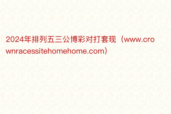 2024年排列五三公博彩对打套现（www.crownracessitehomehome.com）