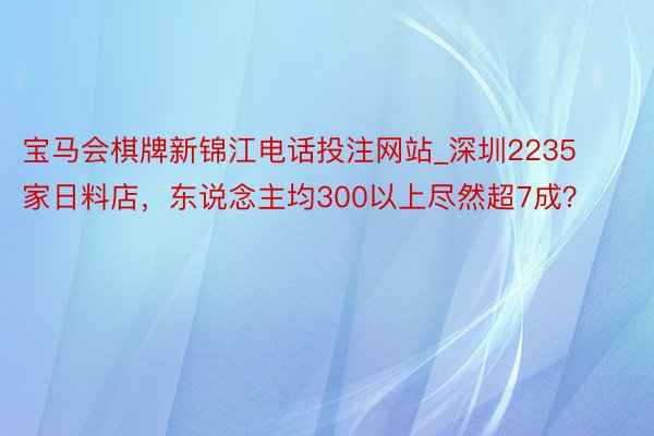 宝马会棋牌新锦江电话投注网站_深圳2235家日料店，东说念主均300以上尽然超7成？