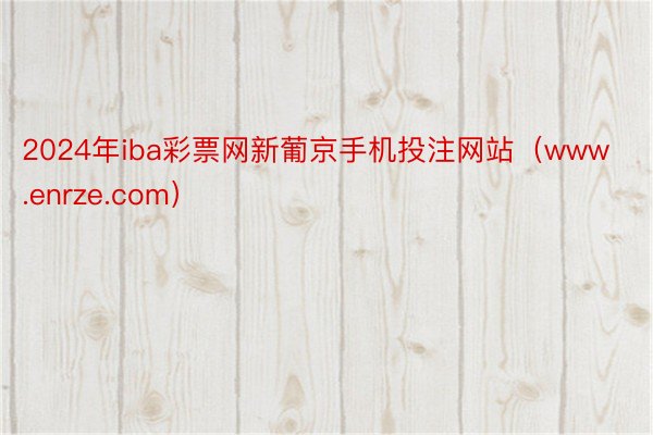2024年iba彩票网新葡京手机投注网站（www.enrze.com）