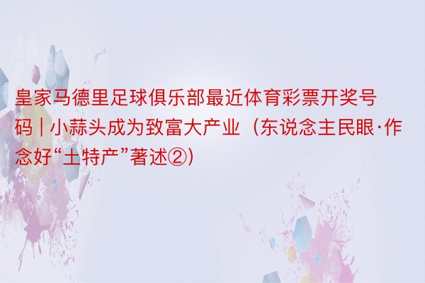 皇家马德里足球俱乐部最近体育彩票开奖号码 | 小蒜头成为致富大产业（东说念主民眼·作念好“土特产”著述②）