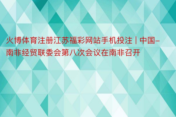 火博体育注册江苏福彩网站手机投注 | 中国-南非经贸联委会第八次会议在南非召开